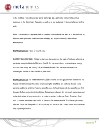 is the Instituto Tecnolólogico de Santo Domingo. So a particular welcome to our live

audience in the Dominican Republic, as well as to our audience in Second Life and on the

web.



Now, I'd like to encourage everyone to use text chat either on the web or in Second Life, to

forward your questions for Professor Chomsky. So, Noam Chomsky, welcome to

Metanomics.



NOAM CHOMSKY: Glad to be with you.



ROBERT BLOOMFIELD: I'd like to start our discussion on the topic of biofuels, which is a

particular interest of both INTEC and CIACT. So the search is on for sustainable energy

sources, and many are touting the promise of biofuels. But you see some serious

challenges. What's at the forefront of your mind?



NOAM CHOMSKY: I'd first like to thank José Santana and the government institutions he

heads in the Dominican Republic for arranging for all of this. On biofuels, there's some

general problems, and there's some specific ones. I should keep with the specific one first

though. Biofuel production in the United States is corn-based. It's extremely expensive and

quite destructive of crop production. In order to sustain it, George Bush, President Bush,

had to impose extremely high tariffs to keep out far less expensive Brazilian sugar-based

biofuels. So in the first place, it's economically not viable in the United States and sustained

only by tariff protection.
 