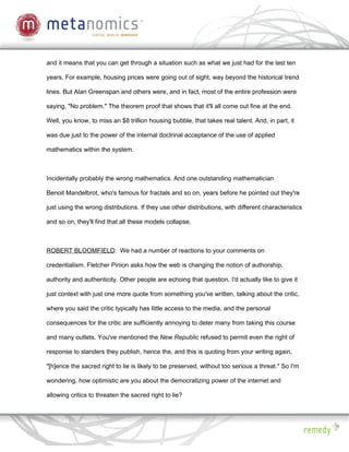 and it means that you can get through a situation such as what we just had for the last ten

years. For example, housing prices were going out of sight, way beyond the historical trend

lines. But Alan Greenspan and others were, and in fact, most of the entire profession were

saying, "No problem." The theorem proof that shows that it'll all come out fine at the end.

Well, you know, to miss an $8 trillion housing bubble, that takes real talent. And, in part, it

was due just to the power of the internal doctrinal acceptance of the use of applied

mathematics within the system.



Incidentally probably the wrong mathematics. And one outstanding mathematician

Benoit Mandelbrot, who's famous for fractals and so on, years before he pointed out they're

just using the wrong distributions. If they use other distributions, with different characteristics

and so on, they'll find that all these models collapse.



ROBERT BLOOMFIELD: We had a number of reactions to your comments on

credentialism. Fletcher Pinion asks how the web is changing the notion of authorship,

authority and authenticity. Other people are echoing that question. I'd actually like to give it

just context with just one more quote from something you've written, talking about the critic,

where you said the critic typically has little access to the media, and the personal

consequences for the critic are sufficiently annoying to deter many from taking this course

and many outlets. You've mentioned the New Republic refused to permit even the right of

response to slanders they publish, hence the, and this is quoting from your writing again,

"[h]ence the sacred right to lie is likely to be preserved, without too serious a threat." So I'm

wondering, how optimistic are you about the democratizing power of the internet and

allowing critics to threaten the sacred right to lie?
 