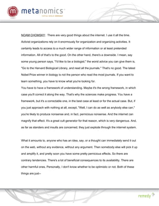 NOAM CHOMSKY: There are very good things about the internet. I use it all the time.

Activist organizations rely on it enormously for organization and organizing activities. It

certainly leads to access to a much wider range of information or at least pretended

information. All of that's to the good. On the other hand, there's a downside. I mean, say

some young person says, "I'd like to be a biologist," the worst advice you can give them is,

"Go to the Harvard Biological Library, and read all the journals." That's no good. The latest

Nobel Prize winner in biology is not the person who read the most journals. If you want to

learn something, you have to know what you're looking for.

You have to have a framework of understanding. Maybe it's the wrong framework, in which

case you'll correct it along the way. That's why the sciences make progress. You have a

framework, but it's a correctable one, in the best case at least or for the actual case. But, if

you just approach with nothing at all, except, "Well, I can do as well as anybody else can,"

you're likely to produce nonsense and, in fact, pernicious nonsense. And the internet can

magnify that effect. It's a great cult generator for that reason, which is very dangerous. And,

as far as slanders and insults are concerned, they just explode through the internet system.



What it amounts to, anyone who has an idea, say, or a thought can immediately send it out

on the web, without any evidence, without any argument. Then somebody else will pick it up

and amplify it, and pretty soon you have some pretty pernicious effects. So there are

contrary tendencies. There's a lot of beneficial consequences to its availability. There are

other harmful ones. Personally, I don't know whether to be optimistic or not. Both of these

things are just--
 