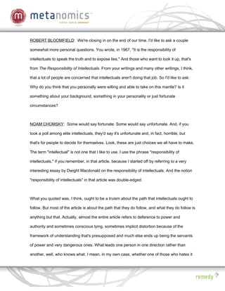 ROBERT BLOOMFIELD: We're closing in on the end of our time. I'd like to ask a couple

somewhat more personal questions. You wrote, in 1967, "It is the responsibility of

intellectuals to speak the truth and to expose lies." And those who want to look it up, that's

from The Responsibility of Intellectuals. From your writings and many other writings, I think,

that a lot of people are concerned that intellectuals aren't doing that job. So I'd like to ask:

Why do you think that you personally were willing and able to take on this mantle? Is it

something about your background, something in your personality or just fortunate

circumstances?



NOAM CHOMSKY: Some would say fortunate. Some would say unfortunate. And, if you

took a poll among elite intellectuals, they'd say it's unfortunate and, in fact, horrible, but

that's for people to decide for themselves. Look, these are just choices we all have to make.

The term "intellectual" is not one that I like to use. I use the phrase "responsibility of

intellectuals," if you remember, in that article, because I started off by referring to a very

interesting essay by Dwight Macdonald on the responsibility of intellectuals. And the notion

"responsibility of intellectuals" in that article was double-edged.



What you quoted was, I think, ought to be a truism about the path that intellectuals ought to

follow. But most of the article is about the path that they do follow, and what they do follow is

anything but that. Actually, almost the entire article refers to deference to power and

authority and sometimes conscious lying, sometimes implicit distortion because of the

framework of understanding that's presupposed and much else ends up being the servants

of power and very dangerous ones. What leads one person in one direction rather than

another, well, who knows what. I mean, in my own case, whether one of those who hates it
 