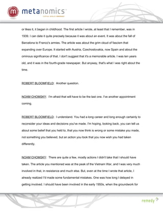or likes it, it began in childhood. The first article I wrote, at least that I remember, was in

1939. I can date it quite precisely because it was about an event. It was about the fall of

Barcelona to Franco's armies. The article was about the grim cloud of fascism that

expanding over Europe. It started with Austria, Czechoslovakia, now Spain and about the

ominous significance of that. I don't suggest that it's a memorable article. I was ten years

old, and it was in the fourth-grade newspaper. But anyway, that's what I was right about the

time.



ROBERT BLOOMFIELD: Another question.



NOAM CHOMSKY: I'm afraid that will have to be the last one. I've another appointment

coming.



ROBERT BLOOMFIELD: I understand. You had a long career and long enough certainly to

reconsider your ideas and decisions you've made. I'm hoping, looking back, you can tell us

about some belief that you held to, that you now think is wrong or some mistake you made,

not something you believed, but an action you took that you now wish you had taken

differently.



NOAM CHOMSKY: There are quite a few, mostly actions I didn't take that I should have

taken. The article you mentioned was at the peak of the Vietnam War, and I was very much

involved in that, in resistance and much else. But, even at the time I wrote that article, I

already realized I'd made some fundamental mistakes. One was how long I delayed in

getting involved. I should have been involved in the early 1950s, when the groundwork for
 