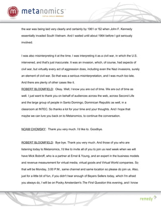 the war was being laid very clearly and certainly by 1961 or '62 when John F. Kennedy

essentially invaded South Vietnam. And I waited until about 1964 before I got seriously

involved.



I was also misinterpreting it at the time. I was interpreting it as a civil war, in which the U.S.

intervened, and that's just inaccurate. It was an invasion, which, of course, had aspects of

civil war, but virtually every act of aggression does, including even the Nazi invasions, surely

an element of civil war. So that was a serious misinterpretation, and I was much too late.

And there are plenty of other cases like it.

ROBERT BLOOMFIELD: Okay. Well, I know you are out of time. We are out of time as

well. I just want to thank you on behalf of audiences across the web, across Second Life

and the large group of people in Santo Domingo, Dominican Republic as well, in a

classroom at INTEC. So thanks a lot for your time and your thoughts. And I hope that

maybe we can lure you back on to Metanomics, to continue the conversation.



NOAM CHOMSKY: Thank you very much. I'd like to. Goodbye.



ROBERT BLOOMFIELD: Bye bye. Thank you very much. And those of you who are

listening today to Metanomics, I'd like to invite all of you to join us next week when we will

have Mick Bobroff, who is a partner at Ernst & Young, and an expert in the business models

and revenue measurement for virtual media, virtual goods and Virtual World companies. So

that will be Monday, 3:00 P.M., same channel and same location so please do join us. Also,

just for a little bit of fun, if you didn't hear enough of Beyers Sellers today, which I'm afraid

you always do, I will be on Pooky Amsterdam's The First Question this evening, and I know
 