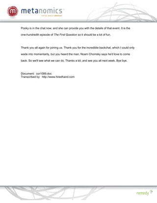 Pooky is in the chat now, and she can provide you with the details of that event. It is the

one-hundredth episode of The First Question so it should be a lot of fun.



Thank you all again for joining us. Thank you for the incredible backchat, which I could only

wade into momentarily, but you heard the man, Noam Chomsky says he'd love to come

back. So we'll see what we can do. Thanks a lot, and see you all next week. Bye bye.



Document: cor1089.doc
Transcribed by: http://www.hiredhand.com
 