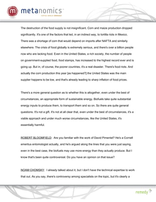 The destruction of the food supply is not insignificant. Corn and maize production dropped

significantly. It's one of the factors that led, in an indirect way, to tortilla riots in Mexico.

There was a shortage of corn that would depend on imports after NAFTA and similarly

elsewhere. The crisis of food globally is extremely serious, and there's over a billion people

now who are lacking food. Even in the United States, a rich society, the number of people

on government-supplied food, food stamps, has increased to the highest record ever and is

going up. But in, of course, the poorer countries, it's a real disaster. There's food riots. And

actually the corn production this year [as happened?] the United States was the main

supplier happens to be low, and that's already leading to sharp inflation of food prices.



There's a more general question as to whether this is altogether, even under the best of

circumstances, an appropriate form of sustainable energy. Biofuels take quite substantial

energy inputs to produce them, to transport them and so on. So there are quite general

questions. It's not a gift. It's not at all clear that, even under the best of circumstances, it's a

viable approach and under much worse circumstances, like the United States, it's

essentially harmful.



ROBERT BLOOMFIELD: Are you familiar with the work of David Pimentel? He's a Cornell

emeritus entomologist actually, and he's argued along the lines that you were just saying,

even in the best case, the biofuels may use more energy than they actually produce. But I

know that's been quite controversial. Do you have an opinion on that issue?



NOAM CHOMSKY: I already talked about it, but I don't have the technical expertise to work

that out. As you say, there's controversy among specialists on the topic, but it's clearly a
 