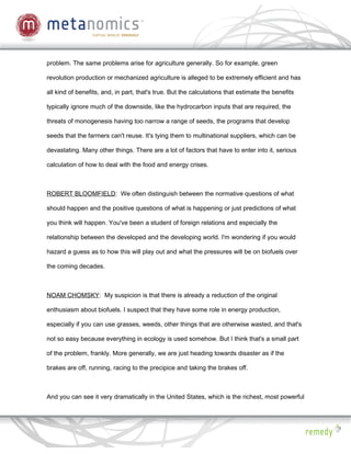 problem. The same problems arise for agriculture generally. So for example, green

revolution production or mechanized agriculture is alleged to be extremely efficient and has

all kind of benefits, and, in part, that's true. But the calculations that estimate the benefits

typically ignore much of the downside, like the hydrocarbon inputs that are required, the

threats of monogenesis having too narrow a range of seeds, the programs that develop

seeds that the farmers can't reuse. It's tying them to multinational suppliers, which can be

devastating. Many other things. There are a lot of factors that have to enter into it, serious

calculation of how to deal with the food and energy crises.



ROBERT BLOOMFIELD: We often distinguish between the normative questions of what

should happen and the positive questions of what is happening or just predictions of what

you think will happen. You've been a student of foreign relations and especially the

relationship between the developed and the developing world. I'm wondering if you would

hazard a guess as to how this will play out and what the pressures will be on biofuels over

the coming decades.



NOAM CHOMSKY: My suspicion is that there is already a reduction of the original

enthusiasm about biofuels. I suspect that they have some role in energy production,

especially if you can use grasses, weeds, other things that are otherwise wasted, and that's

not so easy because everything in ecology is used somehow. But I think that's a small part

of the problem, frankly. More generally, we are just heading towards disaster as if the

brakes are off, running, racing to the precipice and taking the brakes off.



And you can see it very dramatically in the United States, which is the richest, most powerful
 