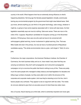 country in the world. What happens here has an extremely strong influence on what's

happening elsewhere. Not long ago the Senate passed legislation virtually unanimously

barring any environmental program by the government that might raise federal taxes. Well,

you know, almost anything you can think of, the green technology, solar energy, whatever it

might be, is going to have some expense associated with it, hence will raise taxes. So their

legislation essentially says we must do nothing. Gets even worse. There are now on the

order of 50, I suppose, Republican candidates for Congress coming up in the November

elections. Of that group, there was one who said we have to be concerned with

anthropogenic global warming, human involvement in global warming. One. That was

Mike Castle who lost in the primary. So now we have a hundred percent of Republican

candidates saying, "The whole environmental crisis is a joke. Let's forget it." Well, it's not a

joke.



Furthermore, the major corporations, the American Petroleum Institute, the Chamber of

Commerce, the main business lobby and so on, have made it very clear that they are

carrying out extensive--they don't call it propaganda, but it amounts to propaganda

campaigns--to try to convince the public that there's nothing to any of this. These are pretty

much the same people who managed to delay tobacco and lead legislation for decades and

killing huge numbers of people, but they were able to do it within the structure of the

corporate and corporate media system. And now they're intending to do it for this. And it

leaves people very confused. They appear to see an argument with two sides. The media

do not even attempt to give them an accurate account of what these two sides mean.



And, of course, they're leaving out a third side, which is extremely important and never gets
 