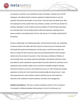 any exposure, and that's a very substantial number of scientists, including a lot of my MIT

colleagues, who believe that the consensus judgment on global warming is much too

optimistic and that the real situation is much worse. They don't enter the debate at all. Well,

the consequence is that a public that's very confused, uncertain, and thinks we shouldn't do

anything, especially in a time of serious economic problems. It's hard enough to get along,

say, with fossil fuels. If we do anything that's a little more expensive, especially when it

seems uncertain, and nobody knows if it's true, then why do it. It's virtually a death knell for

the species.



Europe is a little better, but not fabulously better. And third-world countries, say, developing

countries as they're now called, like China, they do not want to carry out measures which

will impede their growth and development, and they argue, and with some justice, that

there's no reason for them to pay the costs of environmental destruction which has been

carried out by the currently rich countries. In fact, there was a conference in Bolivia, on

environmental crises, just recently where the participants, international conference, where

they called for carbon reparations to pay the debt to the world, that the rich countries, for the

catastrophe they've already created, and to use that for renewable energy for assisting

third-world countries to convert to more viable forms and so on. Well, all these are sensible

arguments, but there isn’t a lot of point that winning the battle and losing the war, I mean

those arguments don't mean anything, however valid they may be, if the outcome is

restriction of the conditions for decent existence, and that's not an exaggeration.



ROBERT BLOOMFIELD: We have a number of questions coming in from our audience.

You alluded to a difference between what's going on in the U.S. and Europe, and
 