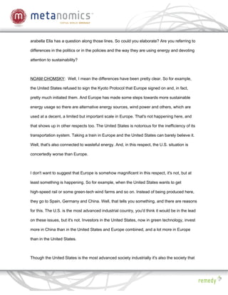 arabella Ella has a question along those lines. So could you elaborate? Are you referring to

differences in the politics or in the policies and the way they are using energy and devoting

attention to sustainability?



NOAM CHOMSKY: Well, I mean the differences have been pretty clear. So for example,

the United States refused to sign the Kyoto Protocol that Europe signed on and, in fact,

pretty much initiated them. And Europe has made some steps towards more sustainable

energy usage so there are alternative energy sources, wind power and others, which are

used at a decent, a limited but important scale in Europe. That's not happening here, and

that shows up in other respects too. The United States is notorious for the inefficiency of its

transportation system. Taking a train in Europe and the United States can barely believe it.

Well, that's also connected to wasteful energy. And, in this respect, the U.S. situation is

concertedly worse than Europe.



I don't want to suggest that Europe is somehow magnificent in this respect, it's not, but at

least something is happening. So for example, when the United States wants to get

high-speed rail or some green-tech wind farms and so on. Instead of being produced here,

they go to Spain, Germany and China. Well, that tells you something, and there are reasons

for this. The U.S. is the most advanced industrial country, you'd think it would be in the lead

on these issues, but it's not. Investors in the United States, now in green technology, invest

more in China than in the United States and Europe combined, and a lot more in Europe

than in the United States.



Though the United States is the most advanced society industrially it's also the society that
 