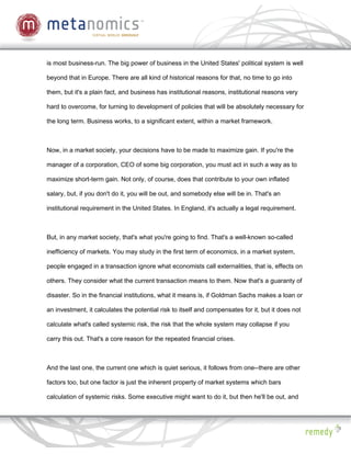 is most business-run. The big power of business in the United States' political system is well

beyond that in Europe. There are all kind of historical reasons for that, no time to go into

them, but it's a plain fact, and business has institutional reasons, institutional reasons very

hard to overcome, for turning to development of policies that will be absolutely necessary for

the long term. Business works, to a significant extent, within a market framework.



Now, in a market society, your decisions have to be made to maximize gain. If you're the

manager of a corporation, CEO of some big corporation, you must act in such a way as to

maximize short-term gain. Not only, of course, does that contribute to your own inflated

salary, but, if you don't do it, you will be out, and somebody else will be in. That's an

institutional requirement in the United States. In England, it's actually a legal requirement.



But, in any market society, that's what you're going to find. That's a well-known so-called

inefficiency of markets. You may study in the first term of economics, in a market system,

people engaged in a transaction ignore what economists call externalities, that is, effects on

others. They consider what the current transaction means to them. Now that's a guaranty of

disaster. So in the financial institutions, what it means is, if Goldman Sachs makes a loan or

an investment, it calculates the potential risk to itself and compensates for it, but it does not

calculate what's called systemic risk, the risk that the whole system may collapse if you

carry this out. That's a core reason for the repeated financial crises.



And the last one, the current one which is quiet serious, it follows from one--there are other

factors too, but one factor is just the inherent property of market systems which bars

calculation of systemic risks. Some executive might want to do it, but then he'll be out, and
 
