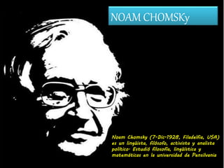 NOAM CHOMSKy
Noam Chomsky (7-Dic-1928, Filadelfia, USA)
es un lingüista, filósofo, activista y analista
político. Estudió filosofía, lingüística y
matemáticas en la universidad de Pensilvania
 