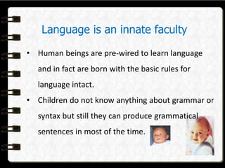 Language is an innate faculty
• Human beings are pre-wired to learn language
and in fact are born with the basic rules for
language intact.
• Children do not know anything about grammar or
syntax but still they can produce grammatical
sentences in most of the time.
 
