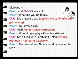 Dialogue –
Parent and Child (3 years old)
Parent: What did you do today?
Child: Me drawed a cat. (applies –ed suffix rule but
gets wrong)
Parent: You drew a cat?
Child: Yeah. (understands correction)
Parent: Who did you play with at breaktime?
Child: Me played with Sarah and Helen. (wrong
pronoun – not learnt passively)
Parent: That sound fun. Now what do you want for
tea?
 