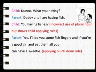 Child: Dunno. What you having?
Parent: Daddy and I are having fish.
Child: You having fishes? (incorrect use of plural noun
but shows child applying rules)
Parent: Yes. I’ll do you some fish fingers and if you’re
a good girl and eat them all you
can have a sweetie. (applying plural noun rule)
 