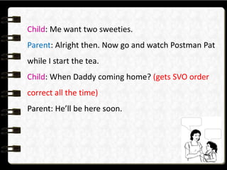Child: Me want two sweeties.
Parent: Alright then. Now go and watch Postman Pat
while I start the tea.
Child: When Daddy coming home? (gets SVO order
correct all the time)
Parent: He’ll be here soon.
 