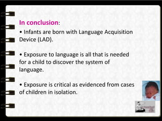 In conclusion:
• Infants are born with Language Acquisition
Device (LAD).
• Exposure to language is all that is needed
for a child to discover the system of
language.
• Exposure is critical as evidenced from cases
of children in isolation.
 