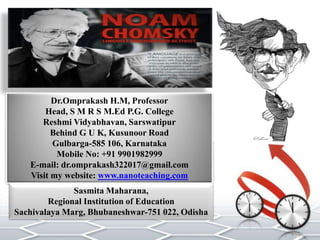 Dr.Omprakash H.M, Professor
Head, S M R S M.Ed P.G. College
Reshmi Vidyabhavan, Sarswatipur
Behind G U K, Kusunoor Road
Gulbarga-585 106, Karnataka
Mobile No: +91 9901982999
E-mail: dr.omprakash322017@gmail.com
Visit my website: www.nanoteaching.com
Sasmita Maharana,
Regional Institution of Education
Sachivalaya Marg, Bhubaneshwar-751 022, Odisha
 
