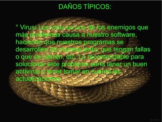 DAÑOS TÍPICOS:
° Virus: Los virus es uno de los enemigos que
más problemas causa a nuestro software,
haciendo que nuestros programas se
desarrollen de manera lenta, que tengan fallas
o que se cierren, etc. Lo recomendable para
solucionar este problema sería tener un buen
antivirus y tener tomar en cuenta las
actualizaciones.
 