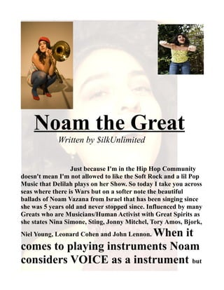 Noam the Great
             Written by $ilkUnlimited


                  Just because I'm in the Hip Hop Community
doesn't mean I'm not allowed to like the Soft Rock and a lil Pop
Music that Delilah plays on her Show. So today I take you across
seas where there is Wars but on a softer note the beautiful
ballads of Noam Vazana from Israel that has been singing since
she was 5 years old and never stopped since. Influenced by many
Greats who are Musicians/Human Activist with Great Spirits as
she states Nina Simone, Sting, Jonny Mitchel, Tory Amos, Bjork,
                         When it
Niel Young, Leonard Cohen and John Lennon.

comes to playing instruments Noam
considers VOICE as a instrument but
 