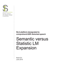 SemanticInterfaces
Semantic Interfaces
LTD. Natural Language
Understanding
NLU platform designated to
comprehend ASR distorted speech
Semantic versus
Statistic LM
Expansion
Noam Ziv
June 2018
 
