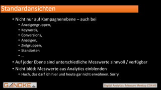 .de Digital Analytics: Measure Meetup CGN #3
• Nicht nur auf Kampagnenebene – auch bei
• Anzeigengruppen,
• Keywords,
• Conversions,
• Anzeigen,
• Zielgruppen,
• Standorten
• …
• Auf jeder Ebene sind unterschiedliche Messwerte sinnvoll / verfügbar
• Nicht blöd: Messwerte aus Analytics einblenden
• Huch, das darf ich hier und heute gar nicht erwähnen. Sorry
Standardansichten
 