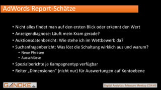 .de Digital Analytics: Measure Meetup CGN #3
• Nicht alles findet man auf den ersten Blick oder erkennt den Wert
• Anzeigendiagnose: Läuft mein Kram gerade?
• Auktionsdatenbericht: Wie stehe ich im Wettbewerb da?
• Suchanfragenbericht: Was löst die Schaltung wirklich aus und warum?
• Neue Phrasen
• Ausschlüsse
• Spezialberichte je Kampagnentyp verfügbar
• Reiter „Dimensionen“ (nicht nur) für Auswertungen auf Kontoebene
AdWords Report-Schätze
 