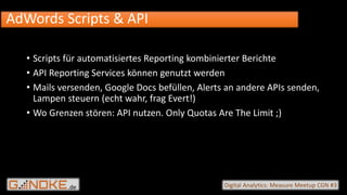 .de Digital Analytics: Measure Meetup CGN #3
• Scripts für automatisiertes Reporting kombinierter Berichte
• API Reporting Services können genutzt werden
• Mails versenden, Google Docs befüllen, Alerts an andere APIs senden,
Lampen steuern (echt wahr, frag Evert!)
• Wo Grenzen stören: API nutzen. Only Quotas Are The Limit ;)
AdWords Scripts & API
 