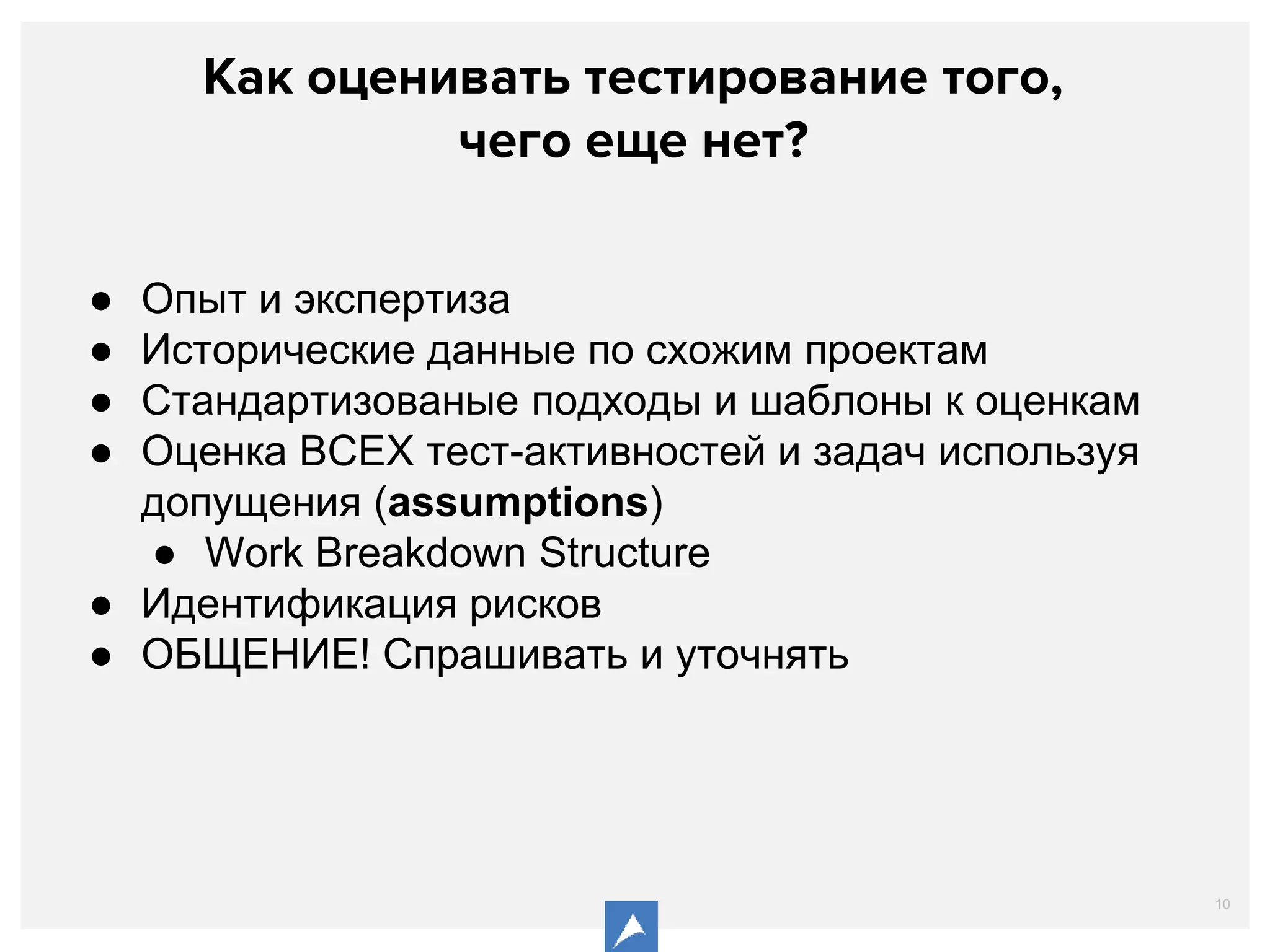 10
Как оценивать тестирование того,
чего еще нет?
● Опыт и экспертиза
● Исторические данные по схожим проектам
● Стандартизованые подходы и шаблоны к оценкам
● Оценка ВСЕХ тест-активностей и задач используя
допущения (assumptions)
● Work Breakdown Structure
● Идентификация рисков
● ОБЩЕНИЕ! Спрашивать и уточнять
 