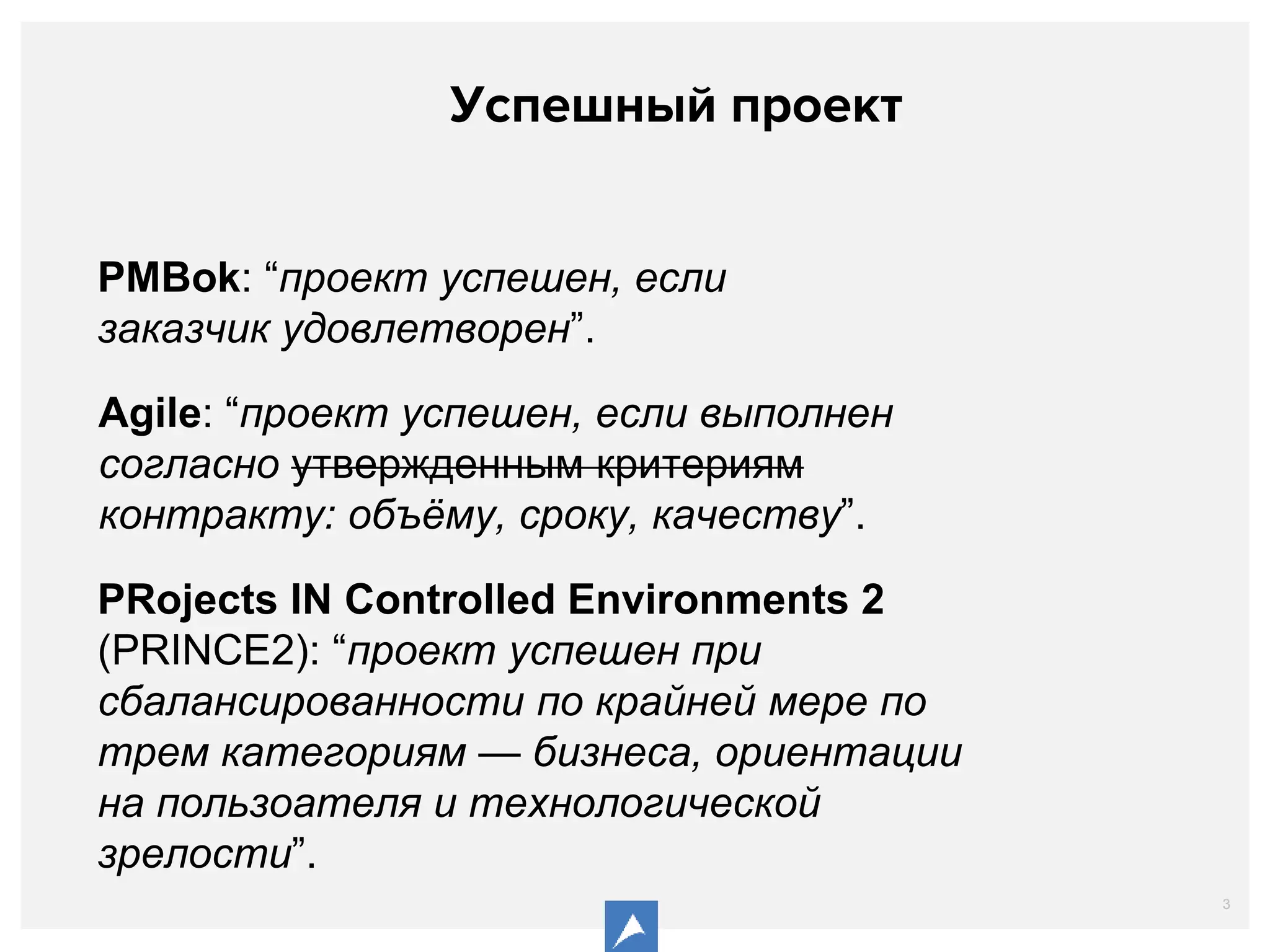 3
Успешный проект
PMBok: “проект успешен, если
заказчик удовлетворен”.
Agile: “проект успешен, если выполнен
согласно утвержденным критериям
контракту: объёму, сроку, качеству”.
PRojects IN Controlled Environments 2
(PRINCE2): “проект успешен при
сбалансированности по крайней мере по
трем категориям — бизнеса, ориентации
на пользоателя и технологической
зрелости”.
 