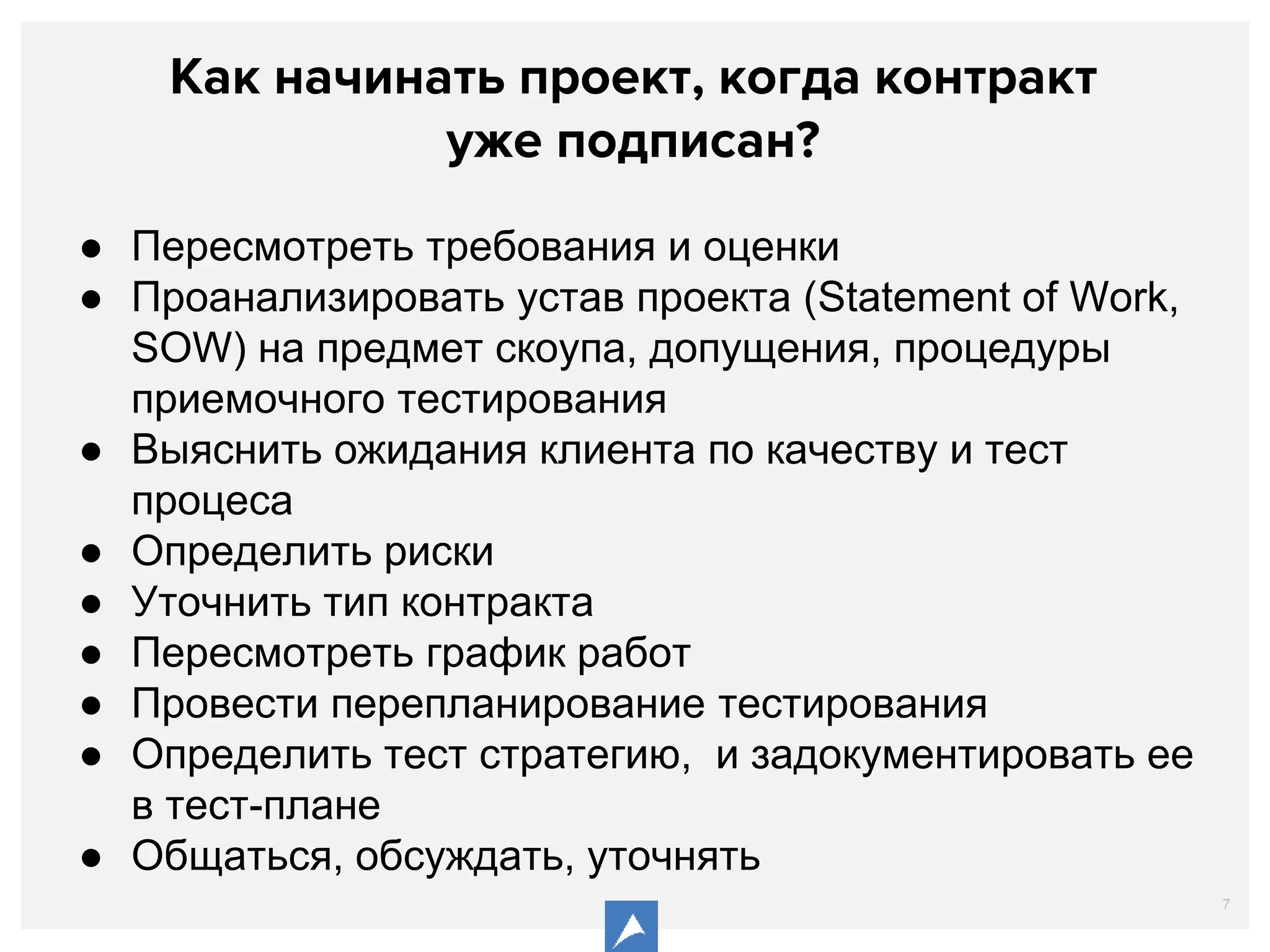 7
Как начинать проект, когда контракт
уже подписан?
● Пересмотреть требования и оценки
● Проанализировать устав проекта (Statement of Work,
SOW) на предмет скоупа, допущения, процедуры
приемочного тестирования
● Выяснить ожидания клиента по качеству и тест
процеса
● Определить риски
● Уточнить тип контракта
● Пересмотреть график работ
● Провести перепланирование тестирования
● Определить тест стратегию, и задокументировать ее
в тест-плане
● Общаться, обсуждать, уточнять
 
