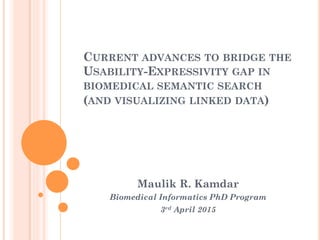 CURRENT ADVANCES TO BRIDGE THE
USABILITY-EXPRESSIVITY GAP IN
BIOMEDICAL SEMANTIC SEARCH
(AND VISUALIZING LINKED DATA)
Maulik R. Kamdar
Biomedical Informatics PhD Program
3rd April 2015
 