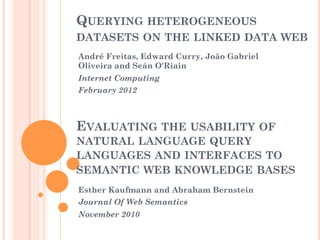 QUERYING HETEROGENEOUS
DATASETS ON THE LINKED DATA WEB
André Freitas, Edward Curry, João Gabriel
Oliveira and Seán O'Riain
Internet Computing
February 2012
EVALUATING THE USABILITY OF
NATURAL LANGUAGE QUERY
LANGUAGES AND INTERFACES TO
SEMANTIC WEB KNOWLEDGE BASES
Esther Kaufmann and Abraham Bernstein
Journal Of Web Semantics
November 2010
 