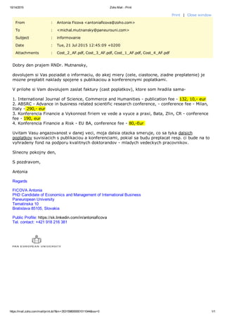 10/14/2015 Zoho Mail ­ Print
https://mail.zoho.com/mail/print.do?&m=3531598000001011044&iss=0 1/1
Print  |  Close window
From : Antonia Ficova <antoniaficova@zoho.com>
To : <michal.mutnansky@paneurouni.com>
Subject : informovanie
Date : Tue, 21 Jul 2015 12:45:09 +0200
Attachments : Cost_2_AF.pdf, Cost_3_AF.pdf, Cost_1_AF.pdf, Cost_4_AF.pdf
Dobry den prajem RNDr. Mutnansky,
dovolujem si Vas poziadat o informaciu, do akej miery (cele, ciastocne, ziadne preplatenie) je
mozne preplatit naklady spojene s publikaciou a konferencnymi poplatkami. 
V prilohe si Vam dovolujem zaslat faktury (cast poplatkov), ktore som hradila sama­ 
1. International Journal of Science, Commerce and Humanities ­ publication fee ­ 132, 10,­ eur
2. ABSRC ­ Advance in business related scientific research conference, ­ conference fee ­ Milan,
Italy ­ 290,­ eur
3. Konferencia Financie a Vykonnost firiem ve vede a vyuce a praxi, Bata, Zlin, CR ­ conference
fee ­ 190, eur
4. Konferencia Financie a Risk ­ EU BA, conference fee ­ 80,­Eur 
Uvitam Vasu angazovanost v danej veci, moja dalsia otazka smeruje, co sa tyka dalsich
poplatkov suvisiacich s publikaciou a konferenciami, pokial sa budu preplacat resp. ci bude na to
vyhradeny fond na podporu kvalitnych doktorandov ­ mladych vedeckych pracovnikov. 
Slnecny pokojny den,
S pozdravom,
Antonia
Regards
FICOVA Antonia
PhD Candidate of Economics and Management of International Business
Paneuropean University
Tematinska 10
Bratislava 85105, Slovakia
Public Profile: https://sk.linkedin.com/in/antoniaficova
Tel. contact: +421 918 216 381
P
 