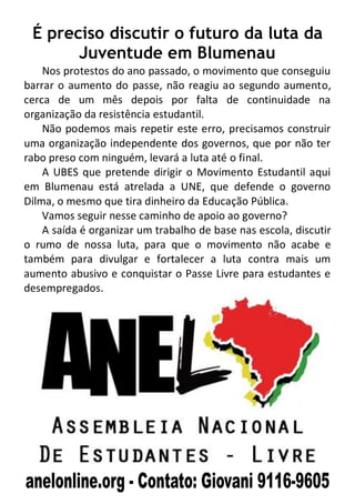 É preciso discutir o futuro da luta da
       Juventude em Blumenau
    Nos protestos do ano passado, o movimento que conseguiu
barrar o aumento do passe, não reagiu ao segundo aumento,
cerca de um mês depois por falta de continuidade na
organização da resistência estudantil.
    Não podemos mais repetir este erro, precisamos construir
uma organização independente dos governos, que por não ter
rabo preso com ninguém, levará a luta até o final.
    A UBES que pretende dirigir o Movimento Estudantil aqui
em Blumenau está atrelada a UNE, que defende o governo
Dilma, o mesmo que tira dinheiro da Educação Pública.
    Vamos seguir nesse caminho de apoio ao governo?
    A saída é organizar um trabalho de base nas escola, discutir
o rumo de nossa luta, para que o movimento não acabe e
também para divulgar e fortalecer a luta contra mais um
aumento abusivo e conquistar o Passe Livre para estudantes e
desempregados.
 