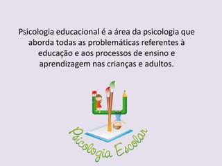 Psicologia educacional é a área da psicologia que
aborda todas as problemáticas referentes à
educação e aos processos de ensino e
aprendizagem nas crianças e adultos.
 