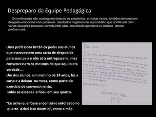 Despreparo da Equipe Pedagógica
Uma professora britânica pediu aos alunos
que escrevessem uma carta de despedida
para seus pais e não só a entregassem , mas
convencessem os mesmos de que aquilo era
verdade ...
Um dos alunos, um menino de 14 anos, fez a
carta e a deixou na mesa, como parte do
exercício de convencimento,
subiu as escadas e ficou em seu quarto.
“Eu achei que fosse encontrá-lo enforcado no
quarto. Achei isso doentio”, conta a mãe.
Os professores não conseguem detectar os problemas, e muitas vezes, também demonstram
desgaste emocional com possíveis resultados negativos de seu trabalho que conflituam com
várias situações pessoais, contribuindo para uma atitude agressiva ou relapsa destes
profissionais.
 