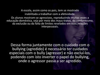 A escola, assim como os pais, tem se mostrado
inabilitada a trabalhar com a afetividade.
Os alunos mostram-se agressivos, reproduzindo muitas vezes a
educação doméstica, seja por meio dos maus-tratos, do conformismo,
da exclusão ou da falta de limites revelados em suas relações
interpessoais.
Dessa forma juntamente com o cuidado com o
bullying (agredido) é necessário ter cuidados
especiais com o bully (agressor) e não excluí-los,
podendo com isto inverter o papel do bullying,
onde o agressor passa a ser agredido.
 