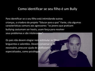 Como identificar se seu filho é um Bully
Para identificar se o seu filho está intimidando outras
crianças, a criadora do projeto “Educar para a paz” Fante, cita algumas
características comuns aos agressores: "os jovens que praticam
bullying costumam ser hostis, usam força para resolver
seus problemas e são intolerantes".
Os pais não devem elogiar nem estimular os filhos
briguentos e valentões. Devem conversar e, se
necessário, procurar ajuda de profissionais
especializados, como psicólogos.
 