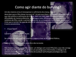 Como agir diante do bullying?
Um dos maiores erros é menosprezar o sofrimento da criança. Não se
deve dizer para o filho deixar isso para lá", há pais que dizem 'eu também passei por isso, o
que não justifica o sofrimento da criança. Além do mais, cada indivíduo encara as
dificuldades de maneira diferente, só consegue notar diferenças quem acompanha o
cotidiano do filho, sendo o primeiro passo ver se a criança está mais irritada, nervosa ou
triste que o normal. No caso de vítimas de cyberbullying, a compulsão por utilizar a Internet
é outra característica.
• O que fazer?
Converse com a direção da escola;
Se a ofensa for pela Internet, imprima a página e leve ao Ministério Público;
Estimule que seu filho conte como foi o dia na escola.
Não importa a idade mantenha sempre um diálogo com seu(s) filho/a(s), caso não consiga
ter abertura para este diálogo, procure um psicólogo para intermediar, o diálogo é de
extrema importância para o diagnóstico de qualquer perturbação psicológica que seu
filho/a(s) estejam sofrendo.
 