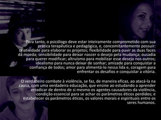 Para tanto, o psicólogo deve estar inteiramente comprometido com sua
prática terapêutica e pedagógica, e, concomitantemente possuir:
criatividade para elaborar os projetos; flexibilidade para ouvir as duas faces
da moeda; sensibilidade para deixar nascer o desejo pela mudança; ousadia
para querer modificar; altruísmo para mobilizar esse desejo nos outros;
idealismo para nunca deixar de sonhar; amizade para conquistar a
confiança de todos; amor para alimentá-lo nessa lida e, coragem para
enfrentar os desafios e conquistar a vitória.
O verdadeiro combate à violência, se faz, de maneira eficaz, ao atacá-la na
causa, com uma verdadeira educação, que ensine ao estudando a aprender
erradicar de dentro de si mesmo os agentes causadores da violência,
condição essencial para se achar os parâmetros éticos perdidos; e
estabelecer os parâmetros éticos, os valores morais e espirituais entre os
seres humanos.
 