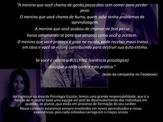 “A menina que você chama de gorda,passa dias sem comer para perder
peso.
O menino que você chama de burro, quem sabe tenha problemas de
aprendizagem.
A menina que você acabou de chamar de feia passa
horas arrumando-se para que pessoas como você a aceitem.
O menino que você provoca e goza na escola, pode receber maus tratos
em casa e você só estará contribuindo para destruir sua auto estima.
Se você é contra o BULLYING (violência psicológica)
divulgue a idéia contra esta prática.”
(texto da campanha no Facebook)
Ao ingressar na área da Psicologia Escolar, temos uma grande responsabilidade, que é a
função de maestrar toda uma equipe em prol do desenvolvimento dos indivíduos em
questão, os alunos ,que estão em processo de formação do seu caráter.
Nesse contexto estaremos sempre envolvidos em novos aprendizados e novas
experiências, pois cada indivíduo carrega em si traços únicos
 