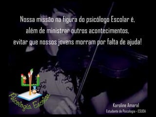 Nossa missão na figura do psicólogo Escolar é,
além de ministrar outros acontecimentos,
evitar que nossos jovens morram por falta de ajuda!
Karoline Amaral
Estudante de Psicologia - ESUDA
 