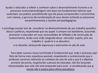Ajudar o educador a refletir e conhecer sobre o desenvolvimento humano e os
processos ensino/aprendizagem com base nos fundamentos teóricos que
sustentam sua prática, possibilitando que ele possa compreender e encaminhar,
com clareza, o percurso de escolarização de seus alunos evitando os excessivos
encaminhamentos a sessões psicopedagógicas.
o psicólogo escolar tem de considerar no desenvolvimento de seu trabalho questões
éticas e políticas, respeitando que seu papel é sempre nos bastidores, buscando
promover o educador em suas necessidades de reflexão e de construção de
conhecimento, tendo uma visão integrada desse educador-sujeito, pois seu
trabalho é ajudá-lo a se descobrir,
a se desvelar, alcançando segurança e autonomia na sala de aula.
Para obter sucesso nessa caminhada é fundamental que todo o processo seja
feito de forma mais respeitosa possível, respeitando o conhecimento que o
professor construiu referente ao cotidiano da sala de aula e que é o objetivo
primeiro da escola, respeitando a pessoa do educador, não lhe lançando
interpretações que este não está preparado para ouvir e considerando que a
escola não é espaço para clínica psicológica.
 