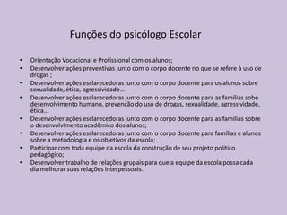 Funções do psicólogo Escolar
• Orientação Vocacional e Profissional com os alunos;
• Desenvolver ações preventivas junto com o corpo docente no que se refere à uso de
drogas ;
• Desenvolver ações esclarecedoras junto com o corpo docente para os alunos sobre
sexualidade, ética, agressividade...
• Desenvolver ações esclarecedoras junto com o corpo docente para as famílias sobe
desenvolvimento humano, prevenção do uso de drogas, sexualidade, agressividade,
ética...
• Desenvolver ações esclarecedoras junto com o corpo docente para as famílias sobre
o desenvolvimento acadêmico dos alunos;
• Desenvolver ações esclarecedoras junto com o corpo docente para famílias e alunos
sobre a metodologia e os objetivos da escola;
• Participar com toda equipe da escola da construção de seu projeto político
pedagógico;
• Desenvolver trabalho de relações grupais para que a equipe da escola possa cada
dia melhorar suas relações interpessoais.
 