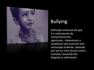 Bullying
Definição Universal diz que
é o subconjunto de
comportamentos
agressivos, intencionais e
repetitivos que ocorrem sem
motivação evidente, adotado
por um ou mais alunos contra
outro(a), causando dor,
Angústia e sofrimento.
 