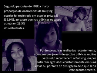 Segundo pesquisa do IBGE a maior
proporção de ocorrências de bullying
escolar foi registrada em escolas privadas
(35,9%), ao passo que nas públicas os casos
atingiram 29,5%
dos estudantes.
Porém pesquisas realizadas recentemente,
apontam que jovens de escolas públicas muitas
vezes não reconhecem o Bullying, ou por
sofrerem agressões constantemente em suas
casas ou por falta de divulgação de o que seria
este acontecimento.
 