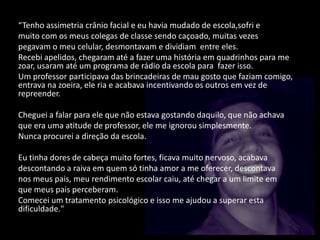 “Tenho assimetria crânio facial e eu havia mudado de escola,sofri e
muito com os meus colegas de classe sendo caçoado, muitas vezes
pegavam o meu celular, desmontavam e dividiam entre eles.
Recebi apelidos, chegaram até a fazer uma história em quadrinhos para me
zoar, usaram até um programa de rádio da escola para fazer isso.
Um professor participava das brincadeiras de mau gosto que faziam comigo,
entrava na zoeira, ele ria e acabava incentivando os outros em vez de
repreender.
Cheguei a falar para ele que não estava gostando daquilo, que não achava
que era uma atitude de professor, ele me ignorou simplesmente.
Nunca procurei a direção da escola.
Eu tinha dores de cabeça muito fortes, ficava muito nervoso, acabava
descontando a raiva em quem só tinha amor a me oferecer, descontava
nos meus pais, meu rendimento escolar caiu, até chegar a um limite em
que meus pais perceberam.
Comecei um tratamento psicológico e isso me ajudou a superar esta
dificuldade."
 