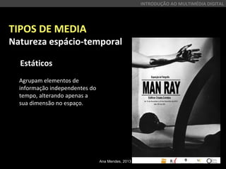TIPOS DE MEDIA
Natureza espácio-temporal
Estáticos
INTRODUÇÃO AO MULTIMÉDIA DIGITAL
Agrupam elementos de
informação independentes do
tempo, alterando apenas a
sua dimensão no espaço.
Ana Mendes, 2013
 