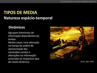 TIPOS DE MEDIA
Natureza espácio-temporal
Dinâmicos
INTRODUÇÃO AO MULTIMÉDIA DIGITAL
Agrupam elementos de
informação dependentes do
tempo.
Nestes casos, uma alteração
no tempo da ordem de
apresentação dos
conteúdos conduz a
alterações na informação
associada ao respectivo tipo
de media dinâmico. Driv3r, Atari, 2005
 