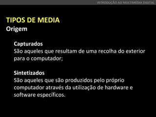 TIPOS DE MEDIA
Origem
Capturados
São aqueles que resultam de uma recolha do exterior
para o computador;
Sintetizados
São aqueles que são produzidos pelo próprio
computador através da utilização de hardware e
software específicos.
INTRODUÇÃO AO MULTIMÉDIA DIGITAL
 