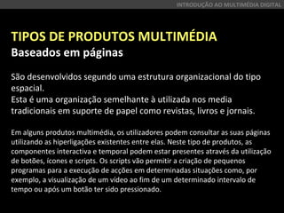 TIPOS DE PRODUTOS MULTIMÉDIA
Baseados em páginas
São desenvolvidos segundo uma estrutura organizacional do tipo
espacial.
Esta é uma organização semelhante à utilizada nos media
tradicionais em suporte de papel como revistas, livros e jornais.
Em alguns produtos multimédia, os utilizadores podem consultar as suas páginas
utilizando as hiperligações existentes entre elas. Neste tipo de produtos, as
componentes interactiva e temporal podem estar presentes através da utilização
de botões, ícones e scripts. Os scripts vão permitir a criação de pequenos
programas para a execução de acções em determinadas situações como, por
exemplo, a visualização de um vídeo ao fim de um determinado intervalo de
tempo ou após um botão ter sido pressionado.
INTRODUÇÃO AO MULTIMÉDIA DIGITAL
 